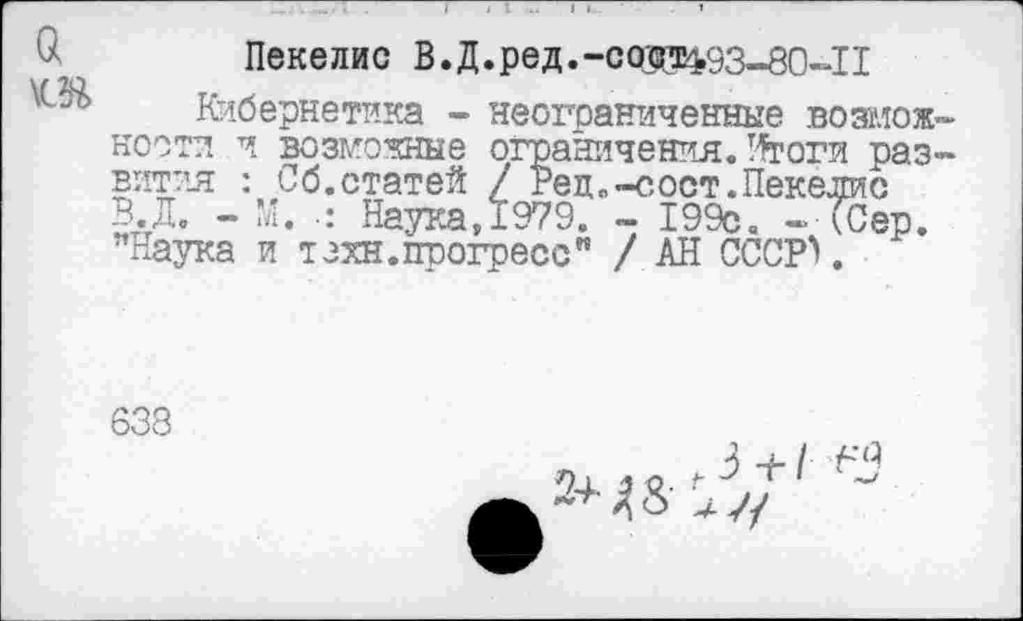 ﻿Пекелис В.Д.ред.-сад^93-80-11
Кибернетика - неограниченные возмож кости и возможные ограничения. У^тоги раз вития : Об.статей / Рец.-сост.Пекелис В.Д. - М. •: Наука, 1979. - 199с« - ССер. "Наука и техн.прогресс" / АН СССР>.
638